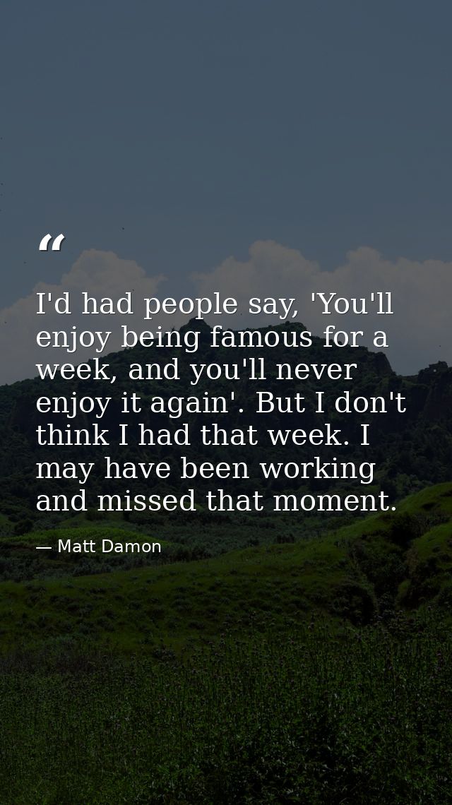 I'd had people say, 'You'll enjoy being famous for a week, and you'll never enjoy it again'. But I don't think I had tha — Matt Damon