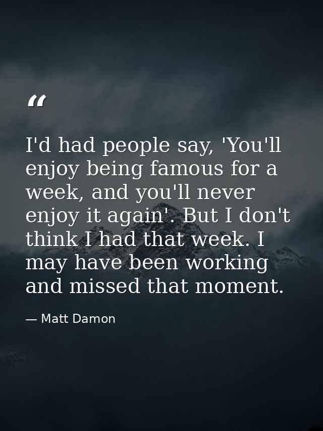I'd had people say, 'You'll enjoy being famous for a week, and you'll never enjoy it again'. But I don't think I had tha — Matt Damon