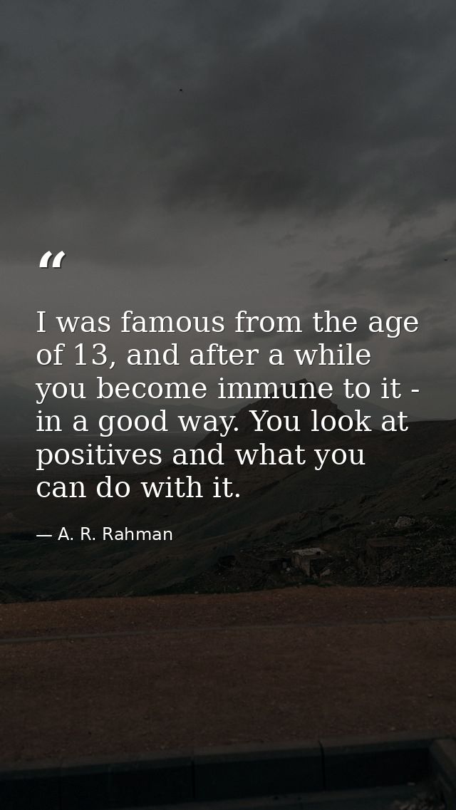 I was famous from the age of 13, and after a while you become immune to it - in a good way. You look at positives and wh — A. R. Rahman