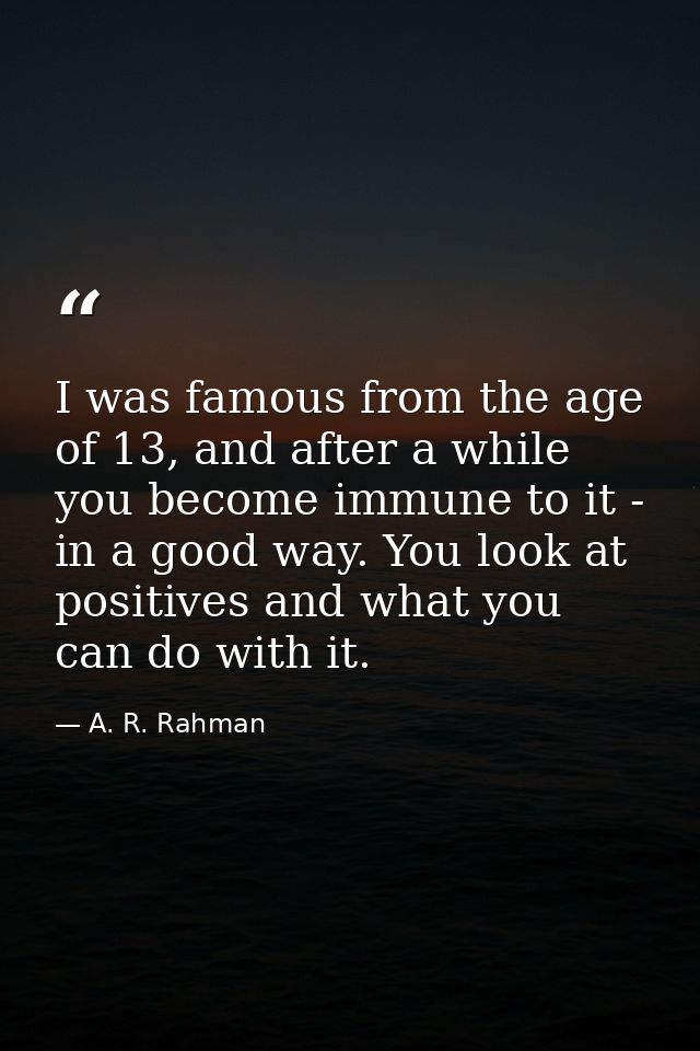 I was famous from the age of 13, and after a while you become immune to it - in a good way. You look at positives and wh — A. R. Rahman