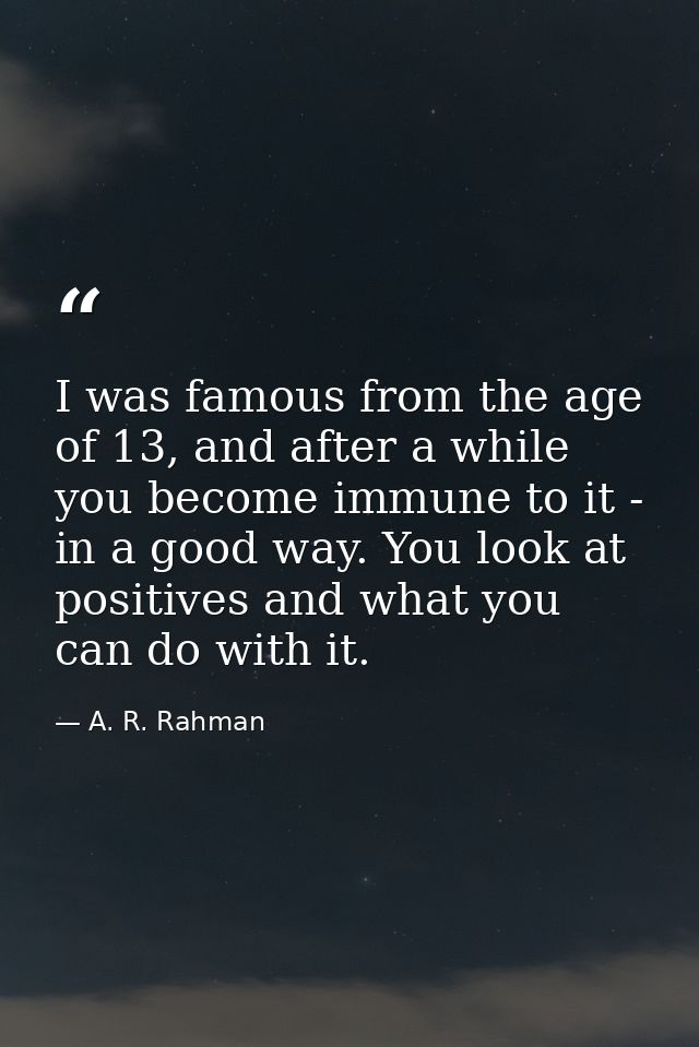 I was famous from the age of 13, and after a while you become immune to it - in a good way. You look at positives and wh — A. R. Rahman