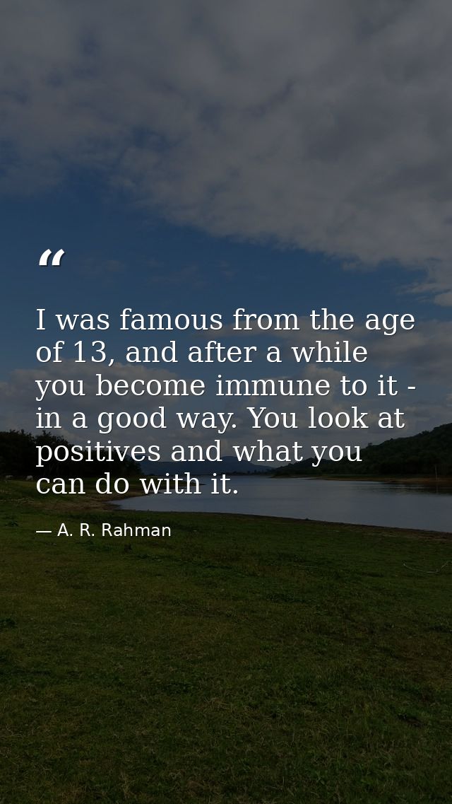 I was famous from the age of 13, and after a while you become immune to it - in a good way. You look at positives and wh — A. R. Rahman