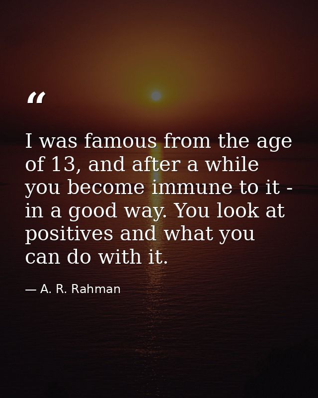 I was famous from the age of 13, and after a while you become immune to it - in a good way. You look at positives and wh — A. R. Rahman