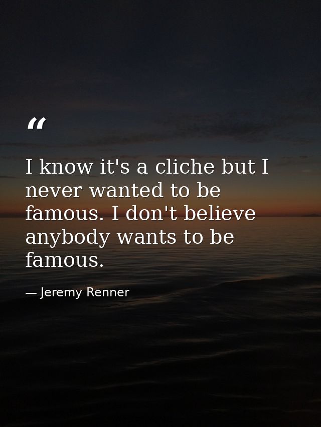 I know it's a cliche but I never wanted to be famous. I don't believe anybody wants to be famous. — Jeremy Renner