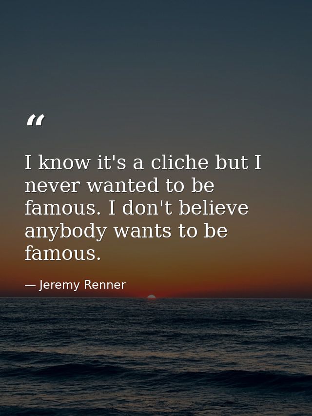 I know it's a cliche but I never wanted to be famous. I don't believe anybody wants to be famous. — Jeremy Renner