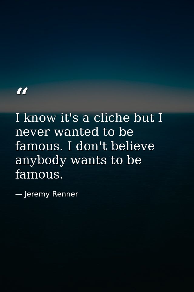 I know it's a cliche but I never wanted to be famous. I don't believe anybody wants to be famous. — Jeremy Renner