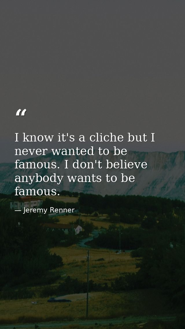 I know it's a cliche but I never wanted to be famous. I don't believe anybody wants to be famous. — Jeremy Renner