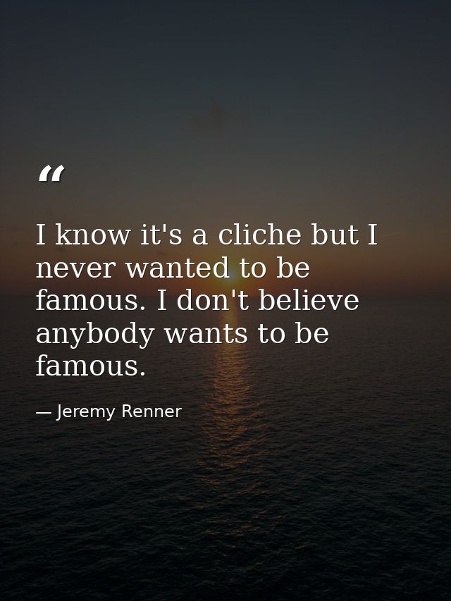 I know it's a cliche but I never wanted to be famous. I don't believe anybody wants to be famous. — Jeremy Renner