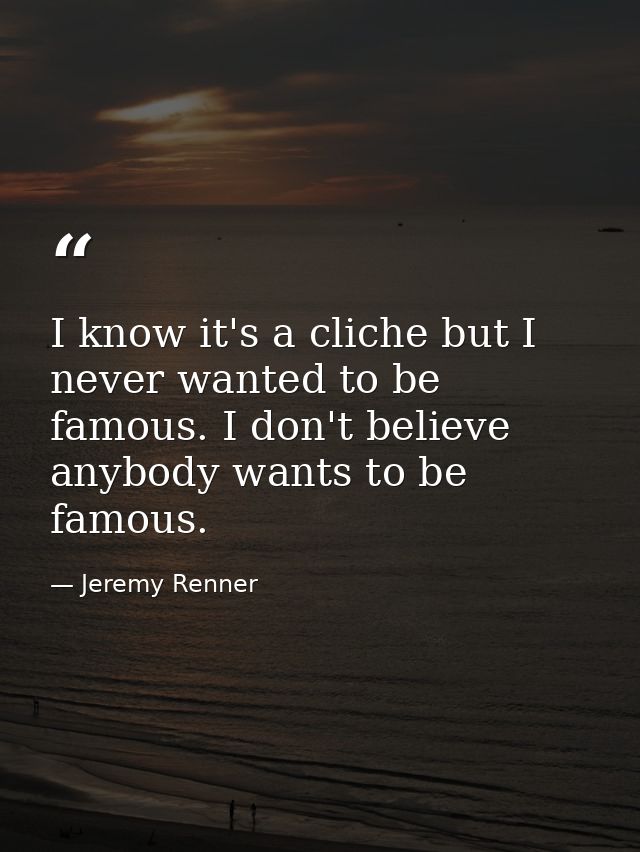 I know it's a cliche but I never wanted to be famous. I don't believe anybody wants to be famous. — Jeremy Renner