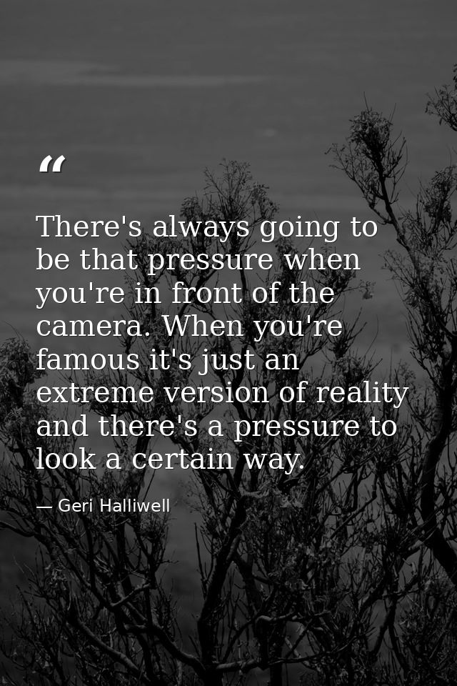 There's always going to be that pressure when you're in front of the camera. When you're famous it's just an extreme ver — Geri Halliwell
