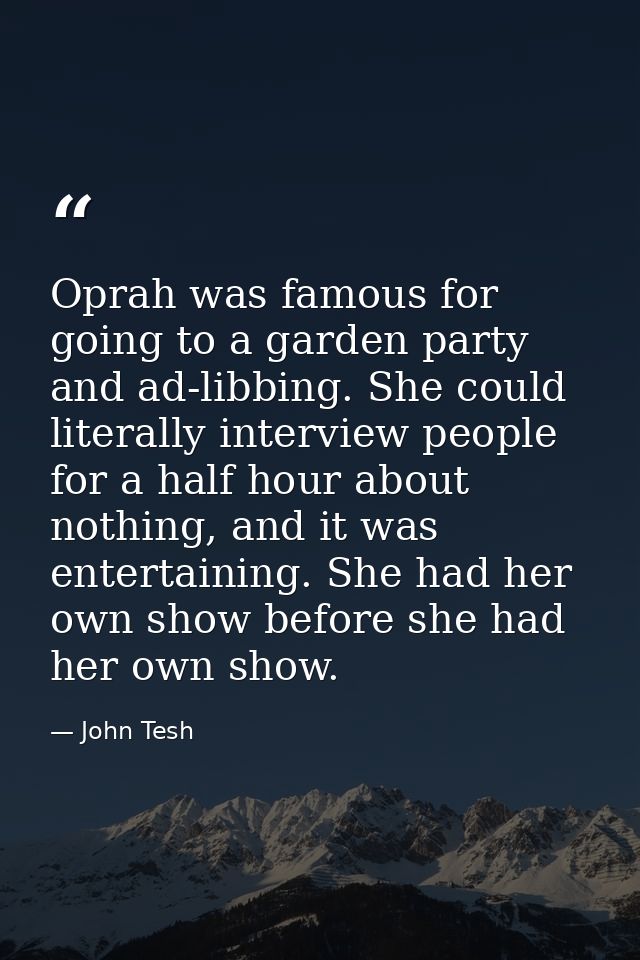 Oprah was famous for going to a garden party and ad-libbing. She could literally interview people for a half hour about  — John Tesh
