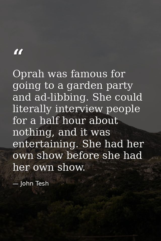 Oprah was famous for going to a garden party and ad-libbing. She could literally interview people for a half hour about  — John Tesh