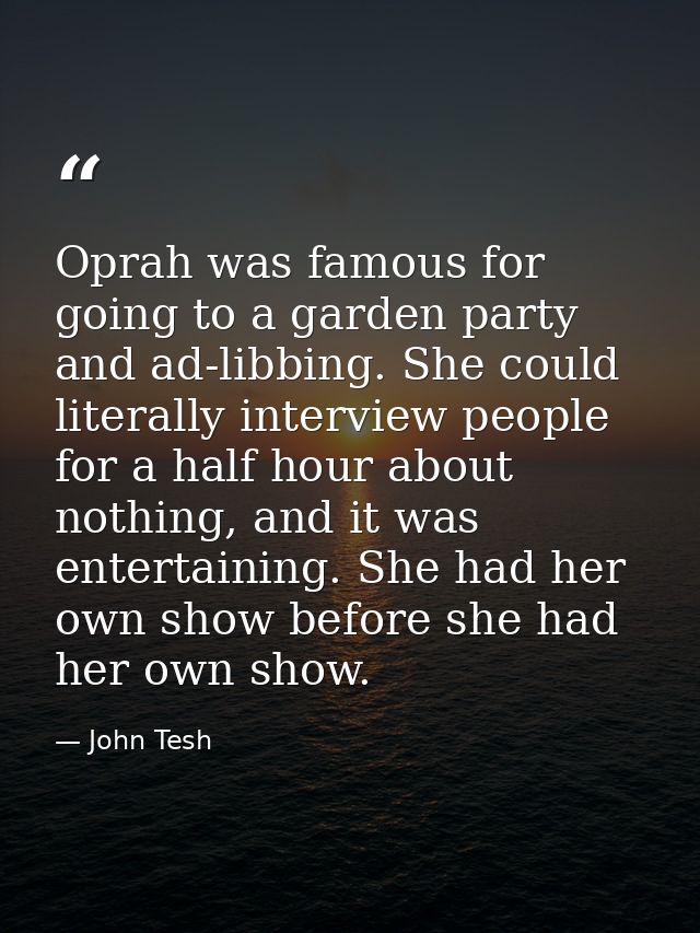 Oprah was famous for going to a garden party and ad-libbing. She could literally interview people for a half hour about  — John Tesh