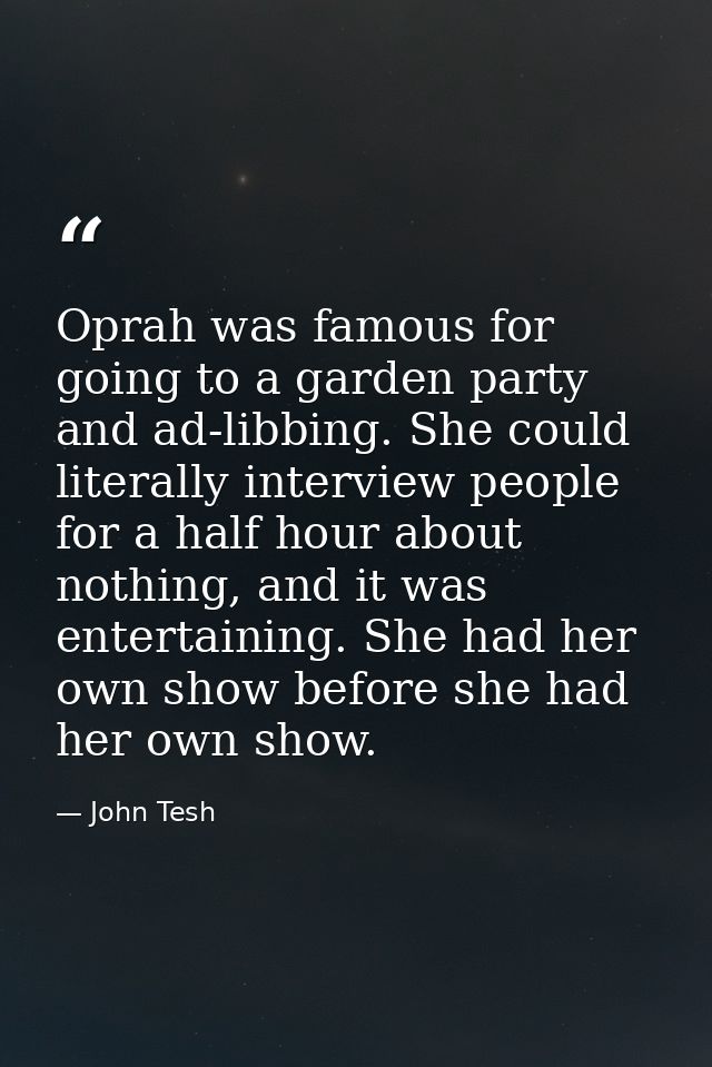 Oprah was famous for going to a garden party and ad-libbing. She could literally interview people for a half hour about  — John Tesh
