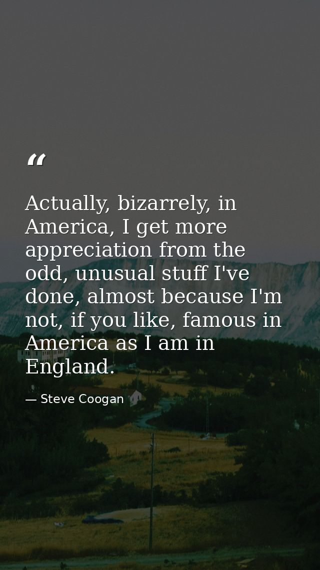 Actually, bizarrely, in America, I get more appreciation from the odd, unusual stuff I've done, almost because I'm not,  — Steve Coogan