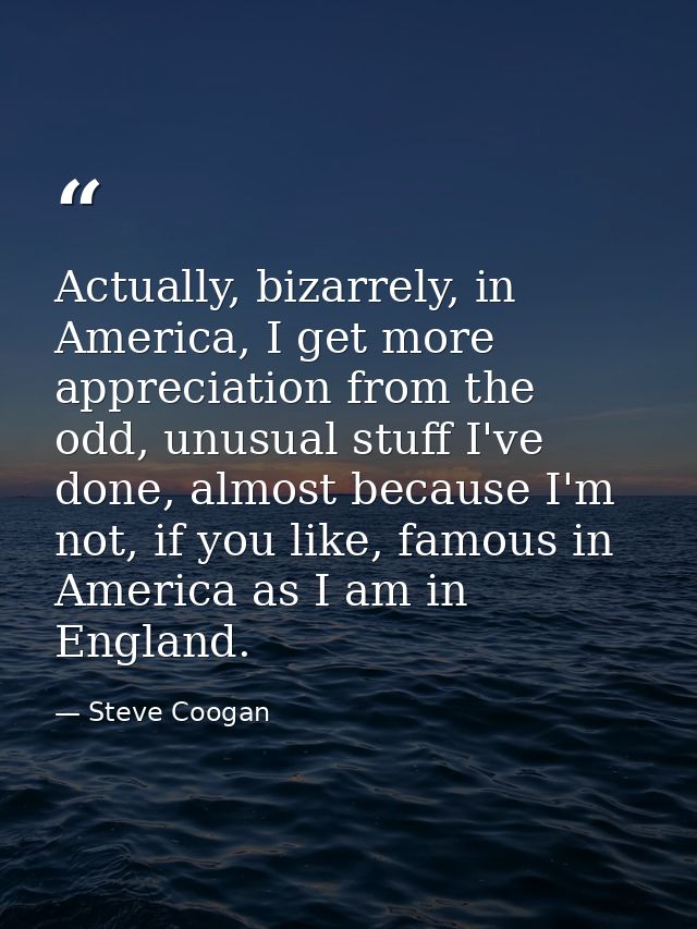 Actually, bizarrely, in America, I get more appreciation from the odd, unusual stuff I've done, almost because I'm not,  — Steve Coogan