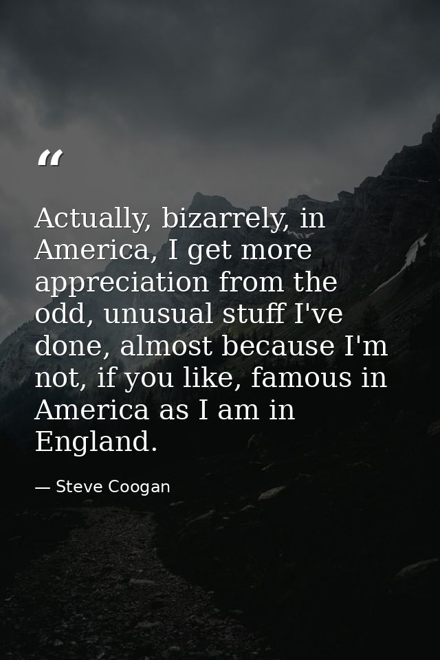 Actually, bizarrely, in America, I get more appreciation from the odd, unusual stuff I've done, almost because I'm not,  — Steve Coogan