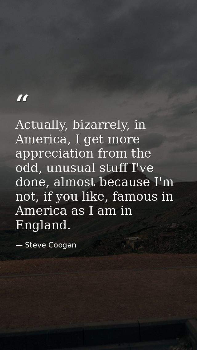 Actually, bizarrely, in America, I get more appreciation from the odd, unusual stuff I've done, almost because I'm not,  — Steve Coogan