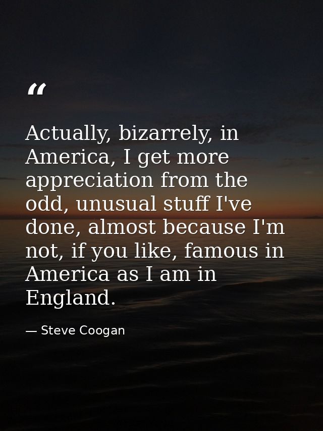 Actually, bizarrely, in America, I get more appreciation from the odd, unusual stuff I've done, almost because I'm not,  — Steve Coogan