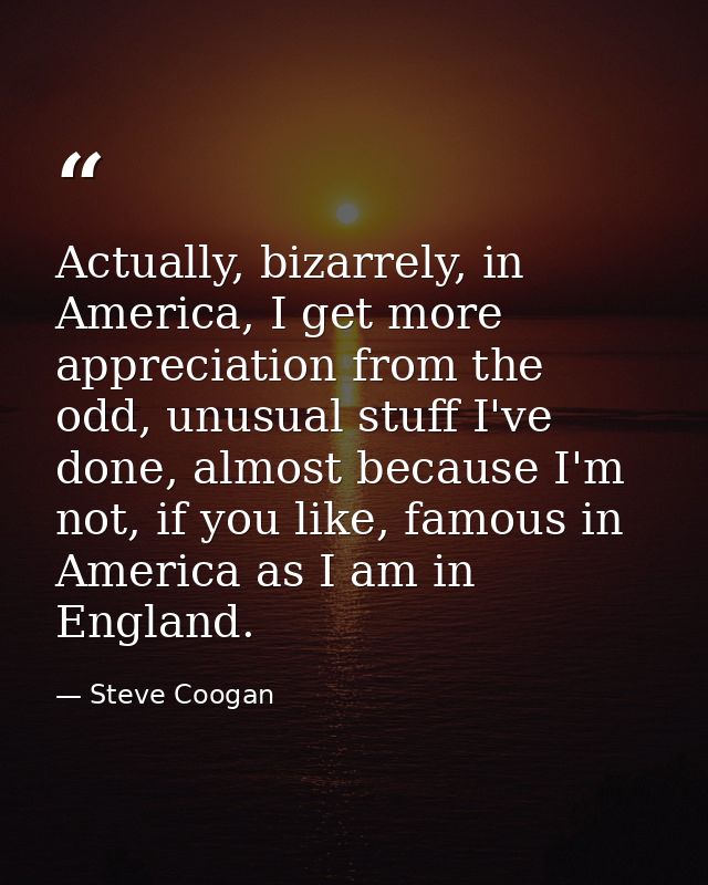 Actually, bizarrely, in America, I get more appreciation from the odd, unusual stuff I've done, almost because I'm not,  — Steve Coogan