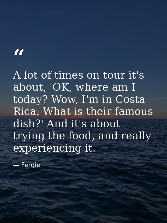 A lot of times on tour it's about, 'OK, where am I today? Wow, I'm in Costa Rica. What is their famous dish?' And it's a — Fergie