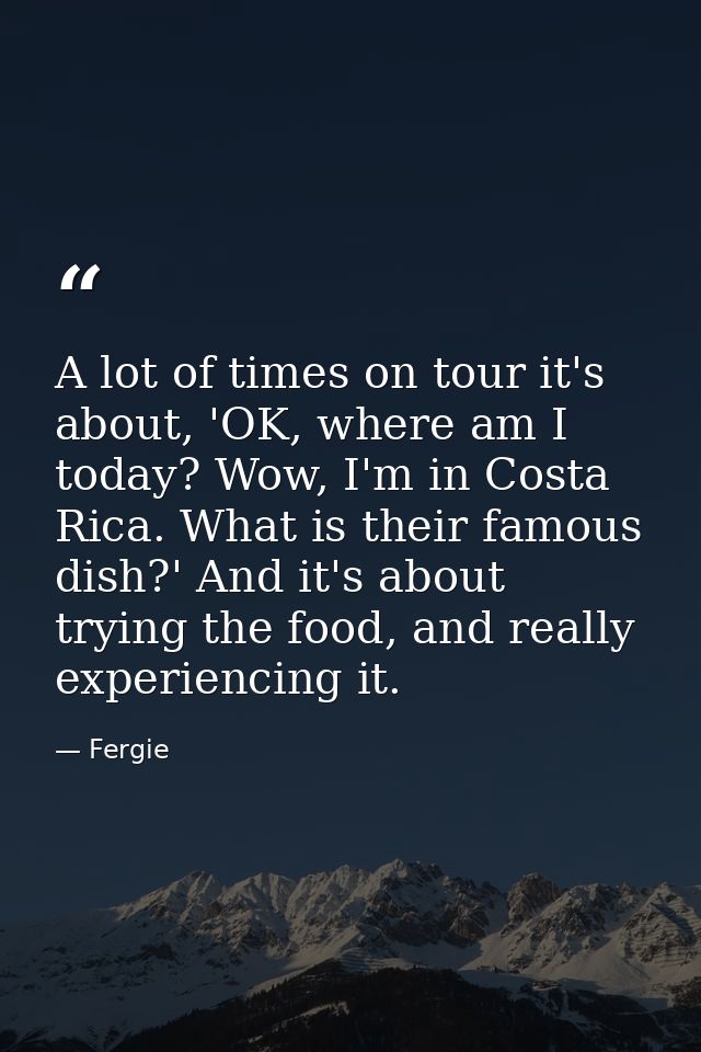 A lot of times on tour it's about, 'OK, where am I today? Wow, I'm in Costa Rica. What is their famous dish?' And it's a — Fergie
