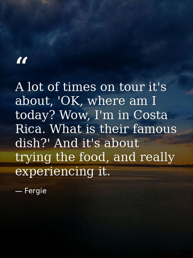 A lot of times on tour it's about, 'OK, where am I today? Wow, I'm in Costa Rica. What is their famous dish?' And it's a — Fergie
