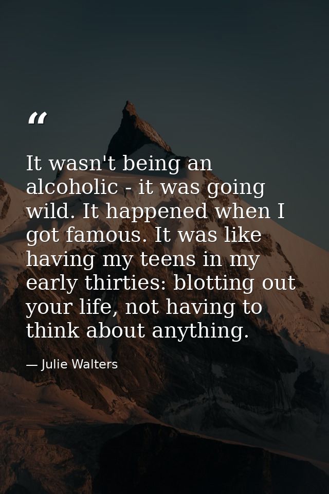 It wasn't being an alcoholic - it was going wild. It happened when I got famous. It was like having my teens in my early — Julie Walters