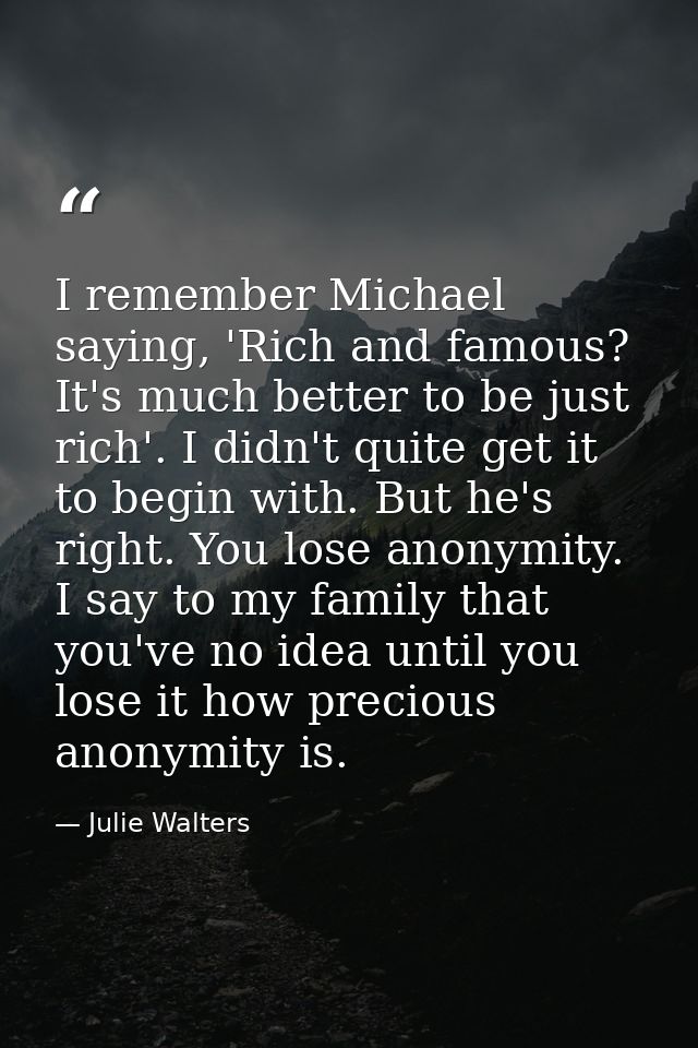 I remember Michael saying, 'Rich and famous? It's much better to be just rich'. I didn't quite get it to begin with. But — Julie Walters