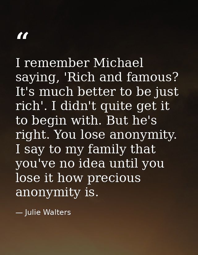 I remember Michael saying, 'Rich and famous? It's much better to be just rich'. I didn't quite get it to begin with. But — Julie Walters
