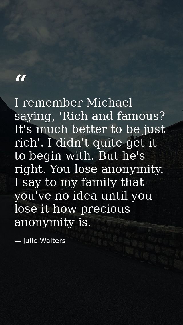 I remember Michael saying, 'Rich and famous? It's much better to be just rich'. I didn't quite get it to begin with. But — Julie Walters