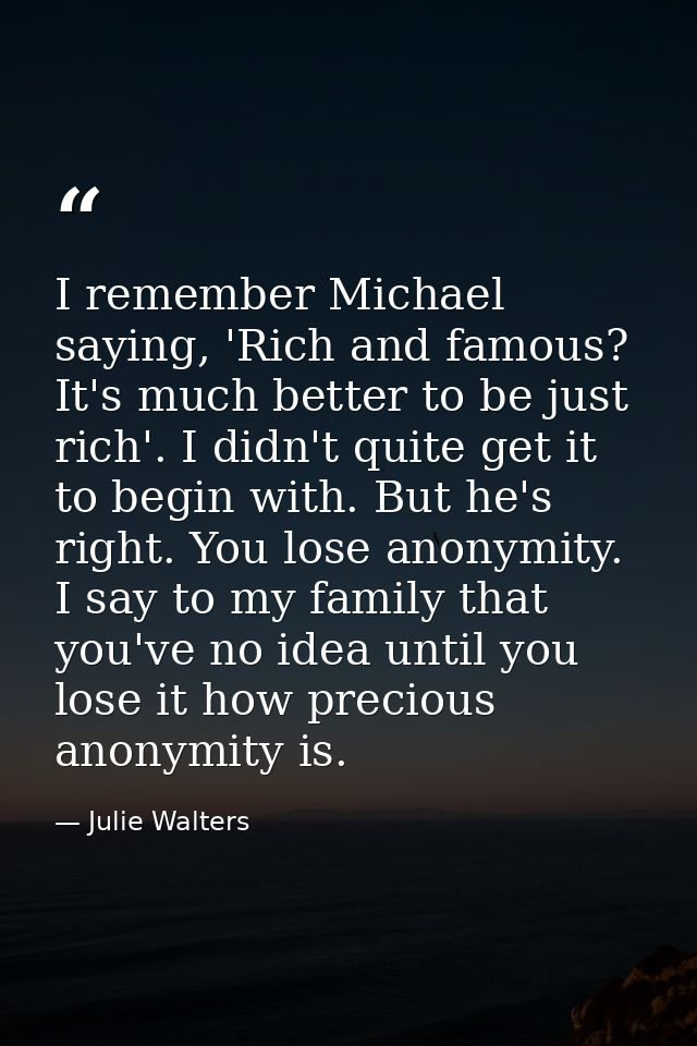I remember Michael saying, 'Rich and famous? It's much better to be just rich'. I didn't quite get it to begin with. But — Julie Walters