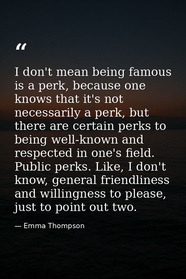 I don't mean being famous is a perk, because one knows that it's not necessarily a perk, but there are certain perks to  — Emma Thompson