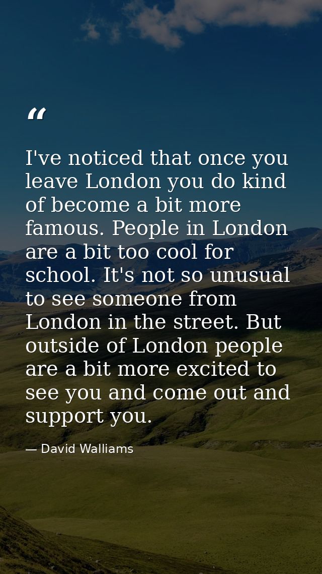 I've noticed that once you leave London you do kind of become a bit more famous. People in London are a bit too cool for — David Walliams