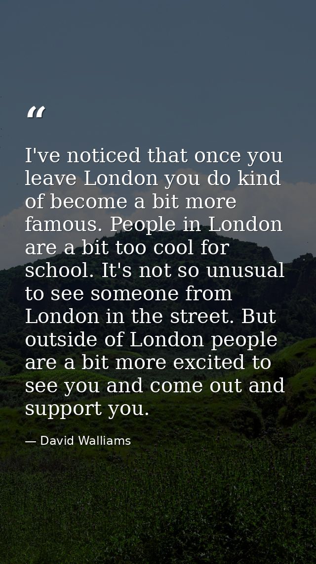 I've noticed that once you leave London you do kind of become a bit more famous. People in London are a bit too cool for — David Walliams