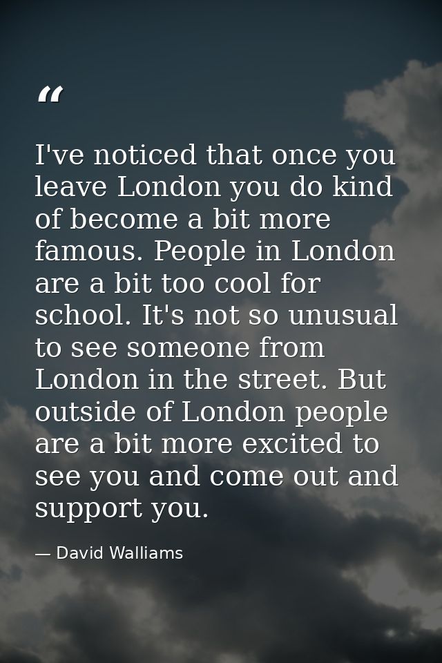 I've noticed that once you leave London you do kind of become a bit more famous. People in London are a bit too cool for — David Walliams