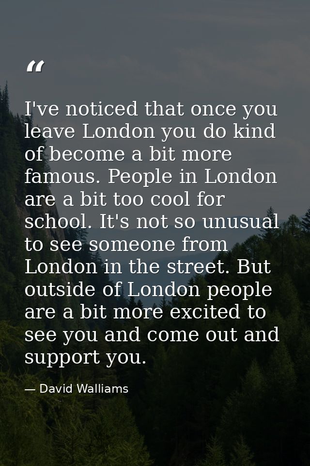 I've noticed that once you leave London you do kind of become a bit more famous. People in London are a bit too cool for — David Walliams