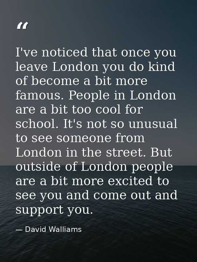 I've noticed that once you leave London you do kind of become a bit more famous. People in London are a bit too cool for — David Walliams