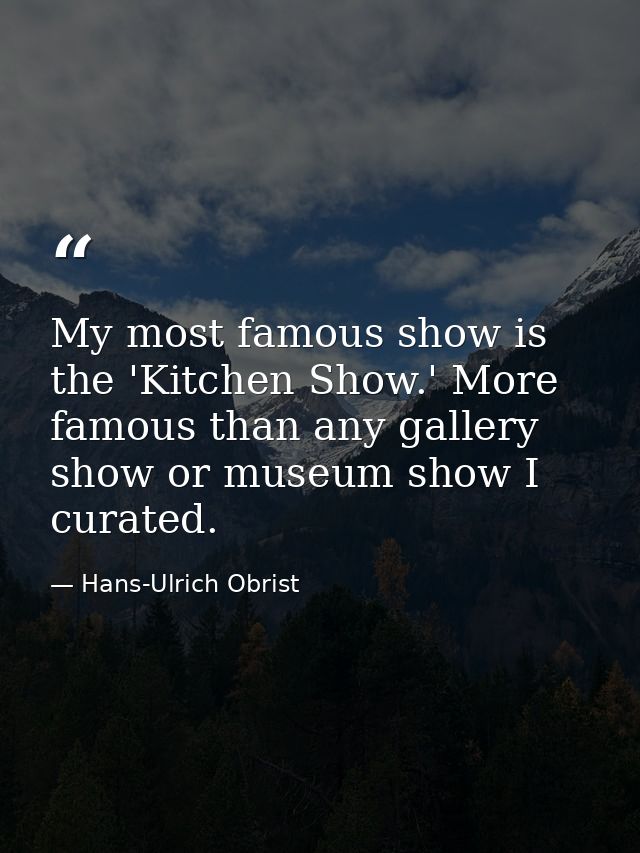 My most famous show is the 'Kitchen Show.' More famous than any gallery show or museum show I curated. — Hans-Ulrich Obrist