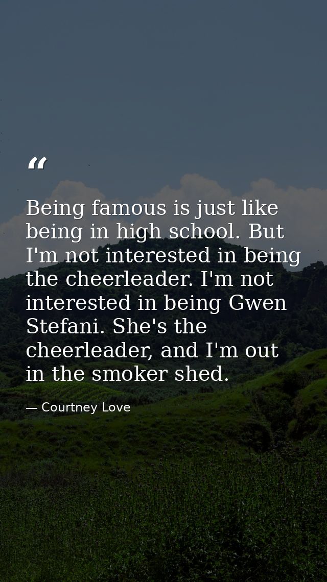 Being famous is just like being in high school. But I'm not interested in being the cheerleader. I'm not interested in b — Courtney Love