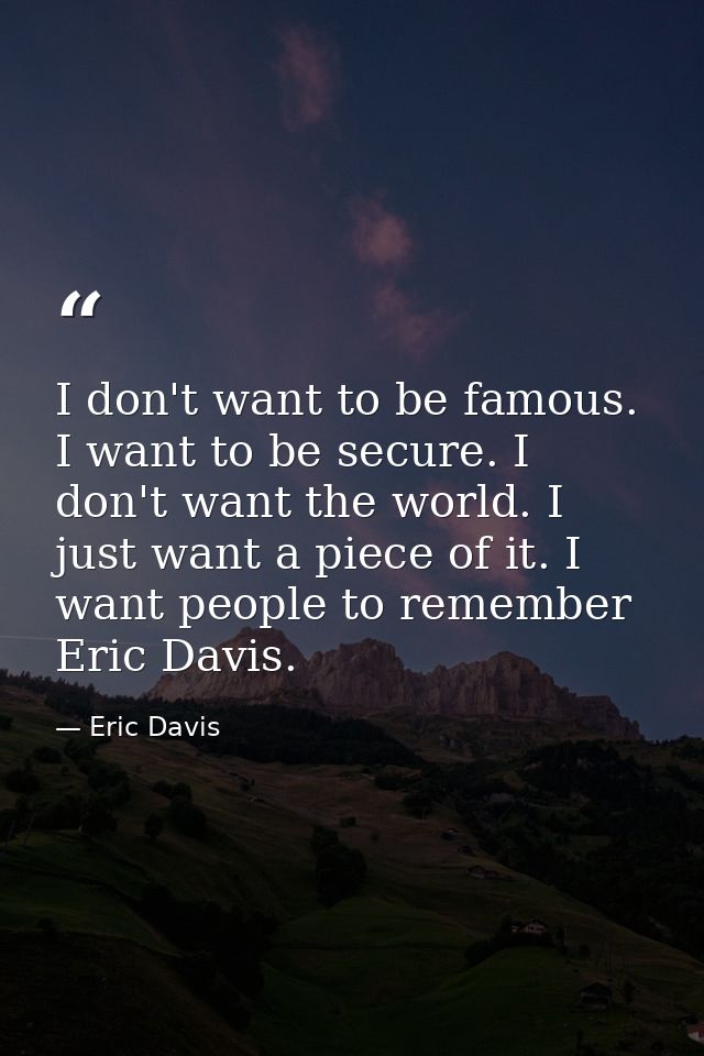 I don't want to be famous. I want to be secure. I don't want the world. I just want a piece of it. I want people to reme — Eric Davis