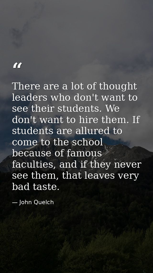 There are a lot of thought leaders who don't want to see their students. We don't want to hire them. If students are all — John Quelch