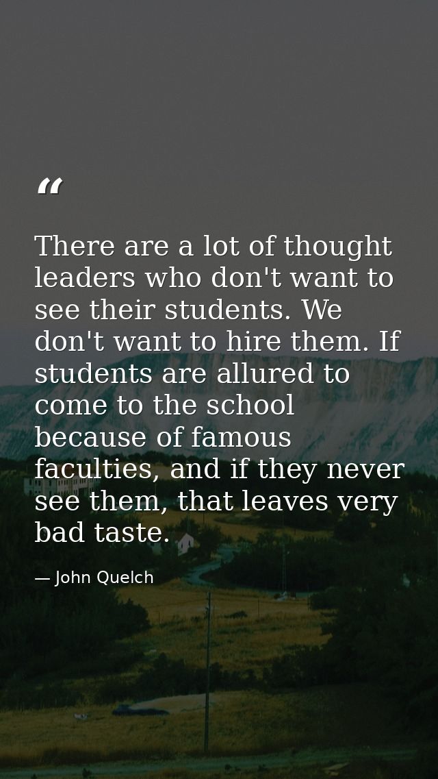 There are a lot of thought leaders who don't want to see their students. We don't want to hire them. If students are all — John Quelch