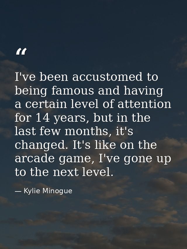 I've been accustomed to being famous and having a certain level of attention for 14 years, but in the last few months, i — Kylie Minogue