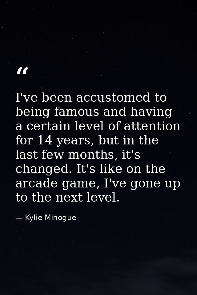 I've been accustomed to being famous and having a certain level of attention for 14 years, but in the last few months, i — Kylie Minogue