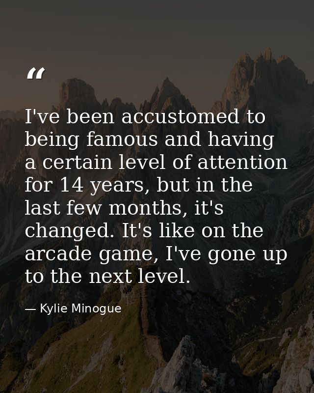 I've been accustomed to being famous and having a certain level of attention for 14 years, but in the last few months, i — Kylie Minogue