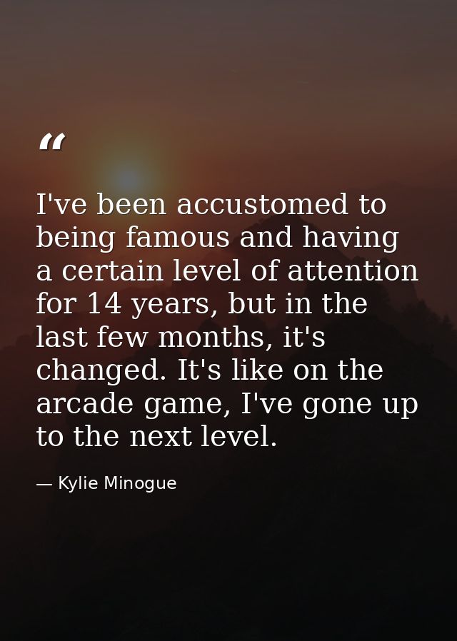 I've been accustomed to being famous and having a certain level of attention for 14 years, but in the last few months, i — Kylie Minogue