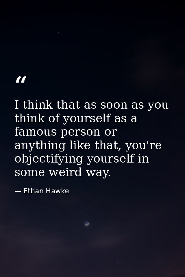 I think that as soon as you think of yourself as a famous person or anything like that, you're objectifying yourself in  — Ethan Hawke