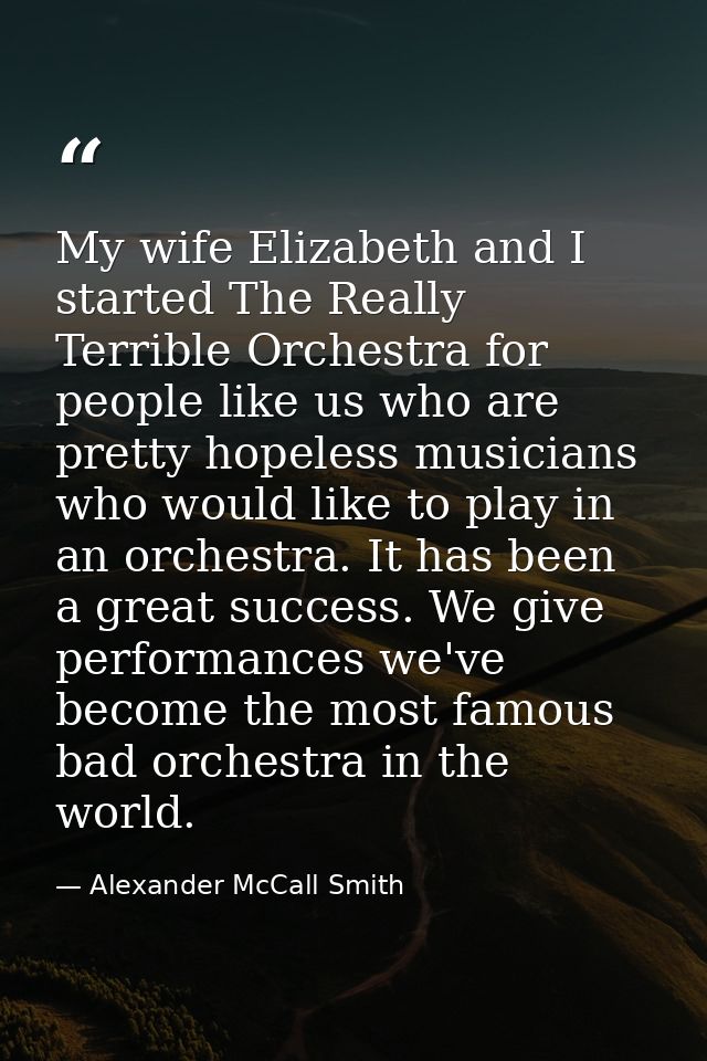 My wife Elizabeth and I started The Really Terrible Orchestra for people like us who are pretty hopeless musicians who w — Alexander McCall Smith