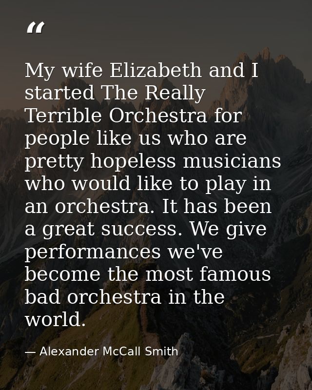 My wife Elizabeth and I started The Really Terrible Orchestra for people like us who are pretty hopeless musicians who w — Alexander McCall Smith